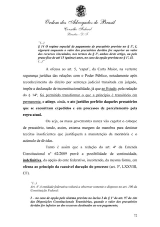 “(...)
            § 14 O regime especial de pagamento de precatório previsto no § 1º, I,
            vigorará enquanto o valor dos precatórios devidos for superior ao valor
            dos recursos vinculados, nos termos do § 2º, ambos deste artigo, ou pelo
            prazo fixo de até 15 (quinze) anos, no caso da opção prevista no § 1º, II.
            (...)”

                  A ofensa ao art. 5, „caput‟, da Carta Maior, na vertente
segurança jurídica das relações com o Poder Público, notadamente após
reconhecimento do direito por sentença judicial transitada em julgado,
impõe a declaração de inconstitucionalidade, já que ao Estado, pela redação
do § 14º, foi permitido transformar o que a princípio é transitório em
permanente, e atinge, ainda, o ato jurídico perfeito daqueles precatórios
que se encontram expedidos e em processos de parcelamento pela
regra atual.
                  Ou seja, os maus governantes nunca vão esgotar o estoque
de precatório, tendo, assim, extensa margem de manobra para destinar
receitas insuficientes que justifiquem a manutenção da moratória e o
acúmulo de dívidas.
                  Tanto é assim que a redação do art. 4º da Emenda
Constitucional nº 62/2009 prevê a possibilidade de continuidade,
indefinitiva, da opção do ente federativo, incorrendo, da mesma forma, em
ofensa ao princípio da razoável duração do processo (art. 5º, LXXVIII,
CF).

       “(...)
       Art. 4º A entidade federativa voltará a observar somente o disposto no art. 100 da
       Constituição Federal:

       I – no caso de opção pelo sistema previsto no inciso I do § 1º do art. 97 do Ato
       das Disposições Constitucionais Transitórias, quando o valor dos precatórios
       devidos for inferior ao dos recursos destinados ao seu pagamento;


                                                                                      72
 