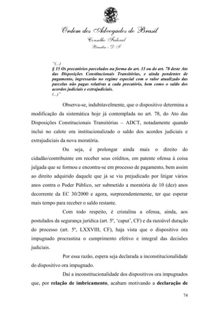“(...)
             § 15 Os precatórios parcelados na forma do art. 33 ou do art. 78 deste Ato
             das Disposições Constitucionais Transitórias, e ainda pendentes de
             pagamento, ingressarão no regime especial com o valor atualizado das
             parcelas não pagas relativas a cada precatório, bem como o saldo dos
             acordos judiciais e extrajudiciais.
             (...)”

                  Observa-se, indubitavelmente, que o dispositivo determina a
modificação da sistemática hoje já contemplada no art. 78, do Ato das
Disposições Constitucionais Transitórias – ADCT, notadamente quando
inclui no calote ora institucionalizado o saldo dos acordos judiciais e
extrajudiciais da nova moratória.
                  Ou     seja,   é   prolongar     ainda    mais     o   direito    do
cidadão/contribuinte em receber seus créditos, em patente ofensa à coisa
julgada que se formou e encontra-se em processo de pagamento, bem assim
ao direito adquirido daquele que já se viu prejudicado por litigar vários
anos contra o Poder Público, ser submetido a moratória de 10 (dez) anos
decorrente da EC 30/2000 e agora, surpreendentemente, ter que esperar
mais tempo para receber o saldo restante.
                  Com todo respeito, é cristalina a ofensa, ainda, aos
postulados da segurança jurídica (art. 5º, „caput‟, CF) e da razoável duração
do processo (art. 5º, LXXVIII, CF), haja vista que o dispositivo ora
impugnado procrastina o cumprimento efetivo e integral das decisões
judiciais.
                  Por essa razão, espera seja declarada a inconstitucionalidade
do dispositivo ora impugnado.
                  Daí a inconstitucionalidade dos dispositivos ora impugnados
que, por relação de imbricamento, acabam motivando a declaração de

                                                                                    74
 