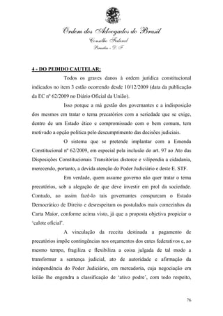 4 - DO PEDIDO CAUTELAR:
                Todos os graves danos à ordem jurídica constitucional
indicados no item 3 estão ocorrendo desde 10/12/2009 (data da publicação
da EC nº 62/2009 no Diário Oficial da União).
                Isso porque a má gestão dos governantes e a indisposição
dos mesmos em tratar o tema precatórios com a seriedade que se exige,
dentro de um Estado ético e compromissado com o bem comum, tem
motivado a opção política pelo descumprimento das decisões judiciais.
                O sistema que se pretende implantar com a Emenda
Constitucional nº 62/2009, em especial pela inclusão do art. 97 ao Ato das
Disposições Constitucionais Transitórias distorce e vilipendia a cidadania,
merecendo, portanto, a devida atenção do Poder Judiciário e deste E. STF.
                Em verdade, quem assume governo não quer tratar o tema
precatórios, sob a alegação de que deve investir em prol da sociedade.
Contudo, ao assim fazê-lo tais governantes conspurcam o Estado
Democrático de Direito e desrespeitam os postulados mais comezinhos da
Carta Maior, conforme acima visto, já que a proposta objetiva propiciar o
„calote oficial‟.
                A vinculação da receita destinada a pagamento de
precatórios impõe contingências nos orçamentos dos entes federativos e, ao
mesmo tempo, fragiliza e flexibiliza a coisa julgada de tal modo a
transformar a sentença judicial, ato de autoridade e afirmação da
independência do Poder Judiciário, em mercadoria, cuja negociação em
leilão lhe engendra a classificação de „ativo podre‟, com todo respeito,



                                                                        76
 