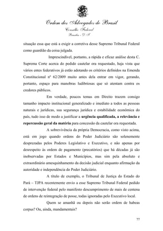 situação essa que está a exigir a corretiva desse Supremo Tribunal Federal
como guardião da coisa julgada.
                Imprescindível, portanto, a rápida e eficaz análise desta C.
Suprema Corte acerca do pedido cautelar ora requestado, haja vista que
vários entes federativos já estão adotando os critérios definidos na Emenda
Constitucional nº 62/2009 muito antes dela entrar em vigor, gerando,
portanto, espaço para manobras ludibriosas que só atentam contra os
credores públicos.
               Em verdade, poucos temas em Direito trazem consigo
tamanho impacto institucional generalizado e imediato a todos as pessoas
naturais e jurídicas, sua segurança jurídica e estabilidade econômica do
país, tudo isso de modo a justificar a urgência qualificada, a relevância e
repercussão geral da matéria para concessão da cautelar ora requestada.
               A sobrevivência da própria Democracia, como visto acima,
está em jogo quando ordens do Poder Judiciário são solenemente
desprezadas pelos Poderes Legislativo e Executivo, e não apenas por
desrespeito às ordem de pagamento (precatórios) que há décadas já são
inobservadas por Estados e Municípios, mas sim pela absoluto e
extraordinário amesquinhamento da decisão judicial enquanto afirmação da
autoridade e independência do Poder Judiciário.
               A título de exemplo, o Tribunal de Justiça do Estado do
Pará – TJPA recentemente envio a esse Supremo Tribunal Federal pedido
de intervenção federal pelo manifesto descumprimento de mais de centena
de ordens de reintegração de posse, todas ignoradas pelo Executivo local.
               Quem se amanhã ou depois não serão ordem de habeas
corpus? Ou, ainda, mandamentais?

                                                                            77
 