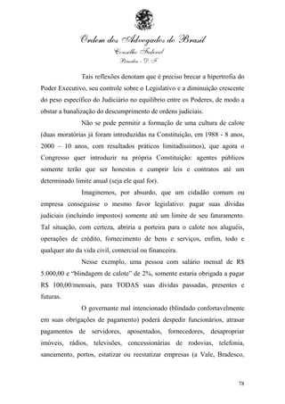 Tais reflexões denotam que é preciso brecar a hipertrofia do
Poder Executivo, seu controle sobre o Legislativo e a diminuição crescente
do peso específico do Judiciário no equilíbrio entre os Poderes, de modo a
obstar a banalização do descumprimento de ordens judiciais.
               Não se pode permitir a formação de uma cultura de calote
(duas moratórias já foram introduzidas na Constituição, em 1988 - 8 anos,
2000 – 10 anos, com resultados práticos limitadíssimos), que agora o
Congresso quer introduzir na própria Constituição: agentes públicos
somente terão que ser honestos e cumprir leis e contratos até um
determinado limite anual (seja ele qual for).
               Imaginemos, por absurdo, que um cidadão comum ou
empresa conseguisse o mesmo favor legislativo: pagar suas dívidas
judiciais (incluindo impostos) somente até um limite de seu faturamento.
Tal situação, com certeza, abriria a porteira para o calote nos aluguéis,
operações de crédito, fornecimento de bens e serviços, enfim, todo e
qualquer ato da vida civil, comercial ou financeira.
               Nesse exemplo, uma pessoa com salário mensal de R$
5.000,00 e “blindagem de calote” de 2%, somente estaria obrigada a pagar
R$ 100,00/mensais, para TODAS suas dívidas passadas, presentes e
futuras.
               O governante mal intencionado (blindado confortavelmente
em suas obrigações de pagamento) poderá despedir funcionários, atrasar
pagamentos de servidores, aposentados, fornecedores, desapropriar
imóveis, rádios, televisões, concessionárias de rodovias, telefonia,
saneamento, portos, estatizar ou reestatizar empresas (a Vale, Bradesco,



                                                                        78
 