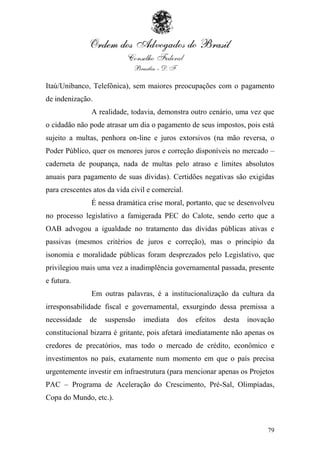 Itaú/Unibanco, Telefônica), sem maiores preocupações com o pagamento
de indenização.
               A realidade, todavia, demonstra outro cenário, uma vez que
o cidadão não pode atrasar um dia o pagamento de seus impostos, pois está
sujeito a multas, penhora on-line e juros extorsivos (na mão reversa, o
Poder Público, quer os menores juros e correção disponíveis no mercado –
caderneta de poupança, nada de multas pelo atraso e limites absolutos
anuais para pagamento de suas dívidas). Certidões negativas são exigidas
para crescentes atos da vida civil e comercial.
               É nessa dramática crise moral, portanto, que se desenvolveu
no processo legislativo a famigerada PEC do Calote, sendo certo que a
OAB advogou a igualdade no tratamento das dívidas públicas ativas e
passivas (mesmos critérios de juros e correção), mas o princípio da
isonomia e moralidade públicas foram desprezados pelo Legislativo, que
privilegiou mais uma vez a inadimplência governamental passada, presente
e futura.
               Em outras palavras, é a institucionalização da cultura da
irresponsabilidade fiscal e governamental, exsurgindo dessa premissa a
necessidade    de   suspensão    imediata   dos   efeitos   desta   inovação
constitucional bizarra é gritante, pois afetará imediatamente não apenas os
credores de precatórios, mas todo o mercado de crédito, econômico e
investimentos no país, exatamente num momento em que o país precisa
urgentemente investir em infraestrutura (para mencionar apenas os Projetos
PAC – Programa de Aceleração do Crescimento, Pré-Sal, Olimpíadas,
Copa do Mundo, etc.).



                                                                          79
 