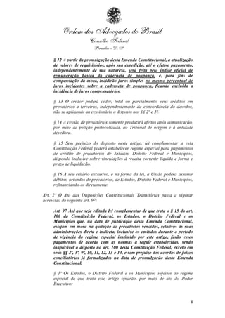§ 12 A partir da promulgação desta Emenda Constitucional, a atualização
     de valores de requisitórios, após sua expedição, até o efetivo pagamento,
     independentemente de sua natureza, será feita pelo índice oficial de
     remuneração básica da caderneta de poupança, e, para fins de
     compensação da mora, incidirão juros simples no mesmo percentual de
     juros incidentes sobre a caderneta de poupança, ficando excluída a
     incidência de juros compensatórios.

     § 13 O credor poderá ceder, total ou parcialmente, seus créditos em
     precatórios a terceiros, independentemente da concordância do devedor,
     não se aplicando ao cessionário o disposto nos §§ 2º e 3º.

     § 14 A cessão de precatórios somente produzirá efeitos após comunicação,
     por meio de petição protocolizada, ao Tribunal de origem e à entidade
     devedora.

     § 15 Sem prejuízo do disposto neste artigo, lei complementar a esta
     Constituição Federal poderá estabelecer regime especial para pagamentos
     de crédito de precatórios de Estados, Distrito Federal e Municípios,
     dispondo inclusive sobre vinculações à receita corrente líquida e forma e
     prazo de liquidação.

     § 16 A seu critério exclusivo, e na forma da lei, a União poderá assumir
     débitos, oriundos de precatórios, de Estados, Distrito Federal e Municípios,
     refinanciando-os diretamente.

Art. 2º O Ato das Disposições Constitucionais Transitórias passa a vigorar
acrescido do seguinte art. 97:

     Art. 97 Até que seja editada lei complementar de que trata o § 15 do art.
     100 da Constituição Federal, os Estados, o Distrito Federal e os
     Municípios que, na data de publicação desta Emenda Constitucional,
     estejam em mora na quitação de precatórios vencidos, relativos às suas
     administrações direta e indireta, inclusive os emitidos durante o período
     de vigência do regime especial instituído por este artigo, farão esses
     pagamentos de acordo com as normas a seguir estabelecidas, sendo
     inaplicável o disposto no art. 100 desta Constituição Federal, exceto em
     seus §§ 2º, 3º, 9º, 10, 11, 12, 13 e 14, e sem prejuízo dos acordos de juízos
     conciliatórios já formalizados na data de promulgação desta Emenda
     Constitucional.

     § 1º Os Estados, o Distrito Federal e os Municípios sujeitos ao regime
     especial de que trata este artigo optarão, por meio de ato do Poder
     Executivo:



                                                                                8
 