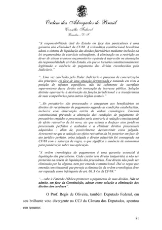 “A responsabilidade civil do Estado em face das particulares é uma
         garantia não eliminável da CF/88. A sistemática constitucional brasileira
         adota o sistema de liquidação das dívidas fazendárias mediante inclusão na
         lei orçamentária do exercício subseqüente. A eliminação ou a restrição ao
         dever de alocar recursos orçamentários equivale à supressão ou atenuação
         da responsabilidade civil do Estado, eis que se tornaria constitucionalmente
         legitimada a ausência de pagamento das dívidas reconhecidas pelo
         Judiciário.”

         “...Uma vez concluído pelo Poder Judiciário o processo de concretização
         dos princípios em face de uma situação determinada e tomando em vista a
         posição de sujeitos específicos, não há cabimento de sacrifício
         superveniente desse direito sob invocação de interesse público. Solução
         distinta equivaleria à destruição da função jurisdicional e a transferência
         de suas competências para outros órgãos estatais.”

         “...Os precatórios são processados e asseguram aos beneficiários os
         direitos de recebimento do pagamento segundo as condições estabelecidas,
         inclusive com observação estrita da ordem cronológica. Emenda
         constitucional prevendo a alteração das condições de pagamento de
         precatórios emitidos e processados seria contraria à vedação constitucional
         de efeito retroativo da lei nova, eis que estaria a desfazer atos jurídicos
         processuais perfeitos e acabados e a eliminar direitos processuais
         adquiridos – além de, possivelmente, desconstituir coisa julgada.
         Acrescente-se que a vedação ao efeito retroativo da lei posterior em face de
         ato jurídico perfeito, coisa julgada e direito adquirido foi consagrada na
         CF/88 com a natureza de regra, o que significa a ausência de autonomia
         para ponderação sobre sua aplicação.

         “A ordem cronológica de pagamentos é uma garantia essencial à
         liquidação dos precatórios. Cada credor tem direito (adquirido) a não ser
         preterido na ordem de liquidação dos precatórios. Esse direito não pode ser
         eliminado por lei alguma, nem por emenda constitucional. Daí se segue que
         emenda constitucional que preveja a eliminação da ordem cronológica deve
         ser reputada como infringente do art. 60, $ 4.o da CF/88.”

         “... cabe à Fazenda Pública promover o pagamento de suas dívidas. Não se
         admite, em face da Constituição, adotar como solução a eliminação dos
         direitos dos credores”.

              O Prof. Regis de Oliveira, também Deputado Federal, em
seu brilhante voto divergente na CCJ da Câmara dos Deputados, apontou
em resumo:

                                                                                  81
 