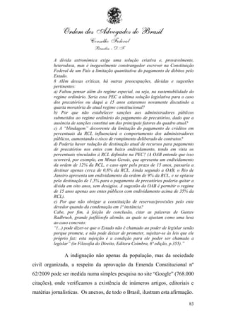 A dívida astronômica exige uma solução criativa e, provavelmente,
          heterodoxa, mas é inegavelmente constrangedor escrever na Constituição
          Federal de um País a limitação quantitativa do pagamento de débitos pelo
          Estado.
          8 Além dessas críticas, há outras preocupações, dúvidas e sugestões
          pertinentes:
          a) Faltou pensar além do regime especial, ou seja, na sustentabilidade do
          regime ordinário. Seria essa PEC a última solução legislativa para o caso
          dos precatórios ou daqui a 15 anos estaremos novamente discutindo a
          quarta moratória do atual regime constitucional?
          b) Por que não estabelecer sanções aos administradores públicos
          submetidos ao regime ordinário do pagamento de precatórios, dado que a
          ausência de sanções constitui um dos principais fatores do quadro atual?
          c) A “blindagem” decorrente da limitação do pagamento de créditos em
          percentuais da RCL influenciará o comportamento dos administradores
          públicos, aumentando o risco de rompimento deliberado de contratos?
          d) Poderia haver redução de destinação atual de recursos para pagamento
          de precatórios nos entes com baixo endividamento, tendo em vista os
          percentuais vinculados à RCL definidos na PEC? (A OAB entende que isso
          ocorrerá, por exemplo, em Minas Gerais, que apresenta um endividamento
          da ordem de 12% da RCL, e caso opte pelo prazo de 15 anos, passaria a
          destinar apenas cerca de 0,8% da RCL. Ainda segundo a OAB, o Rio de
          Janeiro apresenta um endividamento da ordem de 9% da RCL, e se optasse
          pela destinação de 1,5% para o pagamento de precatórios poderia quitar a
          dívida em oito anos, sem deságios. A sugestão da OAB é permitir o regime
          de 15 anos apenas aos entes públicos com endividamento acima de 35% da
          RCL).
          e) Por que não obrigar a constituição de reservas/provisões pelo ente
          devedor quando da condenação em 1ª instância?
          Cabe, por fim, à feição de conclusão, citar as palavras de Gustav
          Radbruch, grande jusfilósofo alemão, as quais se ajustam como uma luva
          ao caso concreto:
          “(...) pode dizer-se que o Estado não é chamado ao poder de legislar senão
          porque promete, e não pode deixar de prometer, sujeitar-se às leis que ele
          próprio faz; esta sujeição é a condição para ele poder ser chamado a
          legislar” (in Filosofia do Direito, Editora Coimbra, 6ª edição, p.355).”

               A indignação não apenas da população, mas da sociedade
civil organizada, a respeito da aprovação da Emenda Constitucional nº
62/2009 pode ser medida numa simples pesquisa no site “Google” (768.000
citações), onde verificamos a existência de inúmeros artigos, editoriais e
matérias jornalísticas. Os anexos, de todo o Brasil, ilustram esta afirmação.

                                                                                 83
 