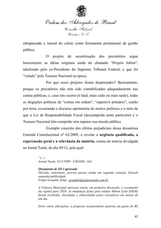 ultrapassada e imoral do calote como ferramenta permanente de gestão
pública.
                O    projeto    de   securitização    dos    precatórios    segue
basicamente as idéias originais ainda do chamado “Projeto Jobim”,
idealizado pelo ex-Presidente do Supremo Tribunal Federal, e que foi
“vetado” pelo Tesouro Nacional na época.
                Por que esses projetos foram desprezados? Basicamente,
porque os precatórios não tem sido contabilizados adequadamente nas
contas públicas, e, caso isto ocorra (é fatal, mais cedo ou mais tarde), todas
as alegações políticas de “contas em ordem”, “superávit primário”, cairão
por terra, esvaziando o discurso oportunista de muitos políticos e o mito de
que a Lei de Responsabilidade Fiscal (descumprida neste particular) e o
Tesouro Nacional têm cumprido sem reparos sua missão pública.
                Exemplo concreto dos efeitos prejudiciais dessa desastrosa
Emenda Constitucional nº 62/2009, a revelar a urgência qualificada, a
repercussão geral e a relevância da matéria, consta de notícia divulgada
no Jornal Tarde, do dia 09/12, pela qual:

           “(...)
           Jornal Tarde, 9/12/2009 - CIDADE, 16A

           Orçamento de SP é aprovado
           Decisão, entretanto, precisa passar ainda em segunda votação; Kassab
           aumenta publicidade
           Felipe Grandin, felipe. grandin@grupoestado.com.br

           A Câmara Municipal aprovou ontem, em primeira discussão, o orçamento
           da capital para 2010. As mudanças feitas pelo relator Milton Leite (DEM)
           foram recebidas, discutidas e chanceladas pelos vereadores em menos de
           um dia.

           Entre outra alterações, a proposta orçamentária autoriza um gasto de R$


                                                                                85
 