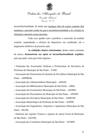 inconstitucionalidade, de modo que qualquer fator de espera somente fará
perpetuar o presente estado de grave inconstitucionalidade e de violação às
limitações materiais acima descritas.
               Todo esse quadro está a justificar a concessão da medida
cautelar, suspendendo a eficácia do dispositivo ora combatido, até o
julgamento definitivo da presente ação.
               As entidades abaixo relacionadas, dentre outras constante
do anexo, demonstram seu apoio às inconstitucionalidade argüidas,
pelo que pede venia para listar algumas:


- Federação das Associações Sindicais e Profissionais de Servidores da
Prefeitura do Município de São Paulo – FASP;
- Associação dos Pensionistas do Instituto de Previdência Municipal de São
Paulo – APIPREM;
- Associação dos Administradores Municipais – ADAM;
- Associação dos Bibliotecários Municipais de São Paulo – ABM;
- Associação dos Escriturários Municipais de São Paulo – AEMSP;
- Associação dos Procuradores do Município de São Paulo – APMSP;
- Associação dos Servidores Municipais de São Paulo – ASMUSP;
- Associação Odontológica da Prefeitura de São Paulo – AOPSP;
- Associação dos Engenheiros, Arquitetos e Agrônomos Municipais de São
Paulo – SEAM;
- Sindicato dos Agentes Vistores e Agentes de Apoio Fiscal do Município
de São Paulo – SAVIM;
- Associação dos Contadores Municipais de São Paulo – ACMSP;



                                                                        87
 