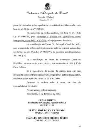 prazo de cinco dias, sobre o pedido de concessão de medida cautelar, com
base no art. 10 da Lei nº 9.868/99;
                  b) a concessão de medida cautelar, com base no art. 10 da
Lei nº 9.868/99, para suspender a eficácia dos dispositivos acima
impugnados, todos da EC nº 62/2009, até o julgamento do mérito;
                  c) a notificação do Exmo. Sr. Advogado-Geral da União,
para se manifestar sobre o mérito da presente ação, no prazo de quinze dias,
nos termos do art. 8º da Lei nº 9.868/99 e da exigência constitucional do
Art. 103, § 3º;
                  d) a notificação do Exmo. Sr. Procurador Geral da
República, para que emita o seu parecer, nos termos do art. 103, § 1º da
Carta Política;
                  e) a procedência do pedido de mérito, para que seja
declarada a inconstitucionalidade dos dispositivos acima impugnados,
conforme razões esposadas, todos da EC nº 62/2009.
                  Deixa-se de    atribuir valor à    causa,   em face    da
impossibilidade de aferi-lo.
                  Nesses termos, pede deferimento.
                  Brasília/DF, 15 de dezembro de 2009.

                              CEZAR BRITTO
                   Presidente do Conselho Federal da OAB
                                OAB/SE 1.190

                   FLÁVIO JOSÉ DE SOUZA BRANDO
                        OAB/SP 32.964 - CFOAB

              OSWALDO PINHEIRO RIBEIRO JÚNIOR
                    OAB/DF 16.275 – CFOAB

                                                                         89
 