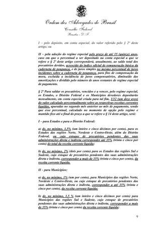 I – pelo depósito, em conta especial, do valor referido pelo § 2º deste
artigo; ou

II – pela adoção do regime especial pelo prazo de até 15 (quinze) anos,
caso em que o percentual a ser depositado na conta especial a que se
refere o § 2º deste artigo corresponderá, anualmente, ao saldo total dos
precatórios devidos, acrescido do índice oficial de remuneração básica da
caderneta de poupança, e de juros simples no mesmo percentual de juros
incidentes sobre a caderneta de poupança, para fins de compensação da
mora, excluída a incidência de juros compensatórios, diminuído das
amortizações e dividido pelo número de anos restantes de regime especial
de pagamento.

§ 2º Para saldar os precatórios, vencidos e a vencer, pelo regime especial,
os Estados, o Distrito Federal e os Municípios devedores depositarão
mensalmente, em conta especial criada para tal fim, 1/12 (um doze avos)
do valor calculado percentualmente sobre as respectivas receitas correntes
líquidas, apuradas no segundo mês anterior ao mês de pagamento, sendo
que esse percentual, calculado no momento de opção pelo regime e
mantido fixo até o final do prazo a que se refere o § 14 deste artigo, será:

I – para Estados e para o Distrito Federal:

a) de, no mínimo, 1,5% (um inteiro e cinco décimos por cento), para os
Estados das regiões Norte, Nordeste e Centro-Oeste, além do Distrito
Federal, ou cujo estoque de precatórios pendentes das suas
administrações direta e indireta corresponder até 35% (trinta e cinco por
cento) do total da receita corrente líquida;

b) de, no mínimo, 2% (dois por cento) para os Estados das regiões Sul e
Sudeste, cujo estoque de precatórios pendentes das suas administrações
direta e indireta, corresponder a mais de 35% (trinta e cinco por cento), da
receita corrente líquida.

II – para Municípios:

a) de, no mínimo, 1% (um por cento), para Municípios das regiões Norte,
Nordeste e Centro-Oeste, ou cujo estoque de precatórios pendentes das
suas administrações direta e indireta, corresponder a até 35% (trinta e
cinco por cento), da receita corrente líquida;

b) de, no mínimo, 1,5 % (um inteiro e cinco décimos por cento) para
Municípios das regiões Sul e Sudeste, cujo estoque de precatórios
pendentes das suas administrações direta e indireta, corresponder a mais
de 35% (trinta e cinco por cento) da receita corrente líquida;

                                                                          9
 