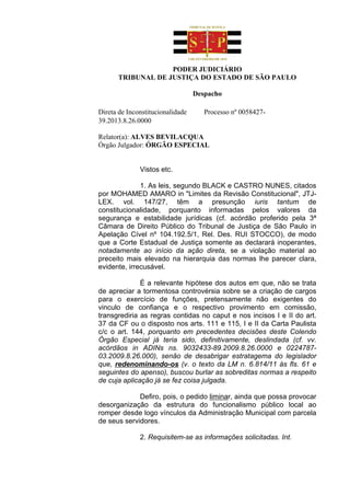 PODER JUDICIÁRIO
      TRIBUNAL DE JUSTIÇA DO ESTADO DE SÃO PAULO

                                  Despacho

Direta de Inconstitucionalidade      Processo nº 0058427-
39.2013.8.26.0000

Relator(a): ALVES BEVILACQUA
Órgão Julgador: ÓRGÃO ESPECIAL


              Vistos etc.

              1. As leis, segundo BLACK e CASTRO NUNES, citados
por MOHAMED AMARO in "Limites da Revisão Constitucional", JTJ-
LEX. vol. 147/27, têm a presunção iuris tantum de
constitucionalidade, porquanto informadas pelos valores da
segurança e estabilidade jurídicas (cf. acórdão proferido pela 3ª
Câmara de Direito Público do Tribunal de Justiça de São Paulo in
Apelação Cível nº 104.192.5/1, Rel. Des. RUI STOCCO), de modo
que a Corte Estadual de Justiça somente as declarará inoperantes,
notadamente ao início da ação direta, se a violação material ao
preceito mais elevado na hierarquia das normas lhe parecer clara,
evidente, irrecusável.

              É a relevante hipótese dos autos em que, não se trata
de apreciar a tormentosa controvérsia sobre se a criação de cargos
para o exercício de funções, pretensamente não exigentes do
vinculo de confiança e o respectivo provimento em comissão,
transgrediria as regras contidas no caput e nos incisos I e II do art.
37 da CF ou o disposto nos arts. 111 e 115, I e II da Carta Paulista
c/c o art. 144, porquanto em precedentes decisões deste Colendo
Órgão Especial já teria sido, definitivamente, deslindada (cf. vv.
acórdãos in ADINs ns. 9032433-89.2009.8.26.0000 e 0224787-
03.2009.8.26.000), senão de desabrigar estratagema do legislador
que, redenominando-os (v. o texto da LM n. 6.814/11 às fls. 61 e
seguintes do apenso), buscou burlar as sobreditas normas a respeito
de cuja aplicação já se fez coisa julgada.

             Defiro, pois, o pedido liminar, ainda que possa provocar
desorganização da estrutura do funcionalismo público local ao
romper desde logo vínculos da Administração Municipal com parcela
de seus servidores.

              2. Requisitem-se as informações solicitadas. Int.
 