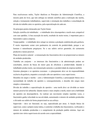 Para resolveresses males, Taylor idealizou os Princípios da Administração Científica, a
terceira parte do livro, que tem enfoque no método científico para a realização das tarefas,
seleção e treinamento trabalhadores, supervisão e orientação dos trabalhos e consolidação da
divisão do trabalho entre os operários, pela especialização de cada um.
Os principais pontos destacados por Taylor foram:
Seleção científica do trabalhador – o trabalhador deve desempenhar a tarefa mais compatível
com suas aptidões. A boa execução da tarefa, resultado de muito treino, é importante para o
funcionário e para a empresa.
Tempo-padrão – o trabalhador deve atingir no mínimo a produção estabelecida pela gerência.
É muito importante contar com parâmetros de controle da produtividade, porque o ser
humano é naturalmente preguiçoso. Se o seu salário estiver garantido, ele certamente
produzirá o menos possível.
Plano de incentivo salarial – a remuneração dos funcionários deve ser proporcional ao número
de unidades produzidas.
Trabalho em conjunto – os interesses dos funcionários e da administração podem ser
conciliados, através da busca do maior grau de eficiência e produtividade. Quando o
trabalhador produz muito, sua remuneração aumenta e a produtividade da empresa também.
Gerentes planejam e os operários executam - o planejamento deve ser de responsabilidade
exclusiva da gerência, enquanto a execução cabe aos operários e seus supervisores.
Desenhos de cargos e tarefas – com a Administração Cientifica, a preocupação básica era a
racionalidade do trabalho do operário e, consequentemente, o desenho dos cargos mais
simples e elementares.
Divisão do trabalho e especialização do operário - uma tarefa deve ser dividida ao maior
número possível de subtarefas. Quanto menor e mais simples a tarefa, maior será a habilidade
do operário em desempenhá-la. Ao realizar um movimento simples repetidas vezes, o
funcionário ganha velocidade na sua atividade, aumentando o número de unidades produzidas
e elevando seu salário de forma proporcional ao seu esforço.
Supervisão - deve ser funcional, ou seja, especializada por áreas. A função básica do
supervisor, como o próprio nome indica, é controlar o trabalho dos funcionários, verificando o
número de unidades produzidas e o cumprimento da produção padrão mínima. Aqui um
operário tem vários supervisores de acordo com a especialidade.
 
