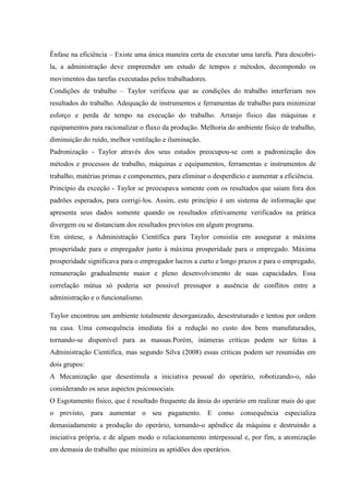 Ênfase na eficiência – Existe uma única maneira certa de executar uma tarefa. Para descobri-
la, a administração deve empreender um estudo de tempos e métodos, decompondo os
movimentos das tarefas executadas pelos trabalhadores.
Condições de trabalho – Taylor verificou que as condições do trabalho interferiam nos
resultados do trabalho. Adequação de instrumentos e ferramentas de trabalho para minimizar
esforço e perda de tempo na execução do trabalho. Arranjo físico das máquinas e
equipamentos para racionalizar o fluxo da produção. Melhoria do ambiente físico de trabalho,
diminuição do ruído, melhor ventilação e iluminação.
Padronização - Taylor através dos seus estudos preocupou-se com a padronização dos
métodos e processos de trabalho, máquinas e equipamentos, ferramentas e instrumentos de
trabalho, matérias primas e componentes, para eliminar o desperdício e aumentar a eficiência.
Princípio da exceção - Taylor se preocupava somente com os resultados que saiam fora dos
padrões esperados, para corrigi-los. Assim, este princípio é um sistema de informação que
apresenta seus dados somente quando os resultados efetivamente verificados na prática
divergem ou se distanciam dos resultados previstos em algum programa.
Em síntese, a Administração Científica para Taylor consistia em assegurar a máxima
prosperidade para o empregador junto à máxima prosperidade para o empregado. Máxima
prosperidade significava para o empregador lucros a curto e longo prazos e para o empregado,
remuneração gradualmente maior e pleno desenvolvimento de suas capacidades. Essa
correlação mútua só poderia ser possível pressupor a ausência de conflitos entre a
administração e o funcionalismo.
Taylor encontrou um ambiente totalmente desorganizado, desestruturado e tentou por ordem
na casa. Uma consequência imediata foi a redução no custo dos bens manufaturados,
tornando-se disponível para as massas.Porém, inúmeras críticas podem ser feitas à
Administração Cientifica, mas segundo Silva (2008) essas críticas podem ser resumidas em
dois grupos:
A Mecanização que desestimula a iniciativa pessoal do operário, robotizando-o, não
considerando os seus aspectos psicossociais.
O Esgotamento físico, que é resultado frequente da ânsia do operário em realizar mais do que
o previsto, para aumentar o seu pagamento. E como consequência especializa
demasiadamente a produção do operário, tornando-o apêndice da máquina e destruindo a
iniciativa própria, e de algum modo o relacionamento interpessoal e, por fim, a atomização
em demasia do trabalho que minimiza as aptidões dos operários.
 