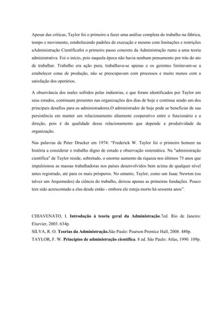 Apesar das críticas, Taylor foi o primeiro a fazer uma análise completa do trabalho na fábrica,
tempo e movimento, estabelecendo padrões de execução e mesmo com limitações e restrições
aAdministração Científicafoi o primeiro passo concreto da Administração rumo a uma teoria
administrativa. Foi o início, pois naquela época não havia nenhum pensamento por trás do ato
de trabalhar. Trabalho era ação pura; trabalhava-se apenas e os gerentes limitavam-se a
estabelecer cotas de produção, não se preocupavam com processos e muito menos com a
satisfação dos operários.
A observância dos males sofridos pelas indústrias, e que foram identificados por Taylor em
seus estudos, continuam presentes nas organizações dos dias de hoje e continua sendo um dos
principais desafios para os administradores.O administrador de hoje pode se beneficiar de sua
persistência em manter um relacionamento altamente cooperativo entre o funcionário e a
direção, pois é da qualidade desse relacionamento que depende a produtividade da
organização.
Nas palavras de Peter Drucker em 1974: “Frederick W. Taylor foi o primeiro homem na
história a considerar o trabalho digno de estudo e observação sistemática. Na "administração
científica" de Taylor reside, sobretudo, o enorme aumento da riqueza nos últimos 75 anos que
impulsionou as massas trabalhadoras nos países desenvolvidos bem acima de qualquer nível
antes registrado, até para os mais prósperos. No entanto, Taylor, como um Isaac Newton (ou
talvez um Arquimedes) da ciência do trabalho, deixou apenas as primeiras fundações. Pouco
tem sido acrescentado a elas desde então - embora ele esteja morto há sessenta anos”.
CHIAVENATO, I. Introdução à teoria geral da Administração.7ed. Rio de Janeiro:
Elsevier, 2003. 634p.
SILVA, R. O. Teorias da Administração.São Paulo: Pearson Prentice Hall, 2008. 480p.
TAYLOR, F. W. Princípios de administração científica. 8 ed. São Paulo: Atlas, 1990. 109p.
 