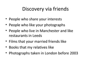 Discovery via friends
• People who share your interests
• People who like your photographs
• People who live in Manchester and like
restaurants in Leeds
• Films that your married friends like
• Books that my relatives like
• Photographs taken in London before 2003

 