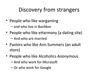 Discovery from strangers
• People who like wargaming
– and who live in Basildon

• People who like eHarmony (a dating site)
– And who are married

• Pastors who like Ann Summers (an adult
store)
• People who like Alcoholics Anonymous
– And who work for Microsoft
– Or who work for Google

 