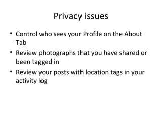 Privacy issues
• Control who sees your Profile on the About
Tab
• Review photographs that you have shared or
been tagged in
• Review your posts with location tags in your
activity log

 