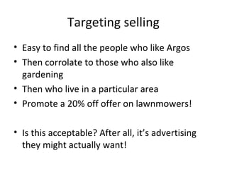 Targeting selling
• Easy to find all the people who like Argos
• Then corrolate to those who also like
gardening
• Then who live in a particular area
• Promote a 20% off offer on lawnmowers!
• Is this acceptable? After all, it’s advertising
they might actually want!

 