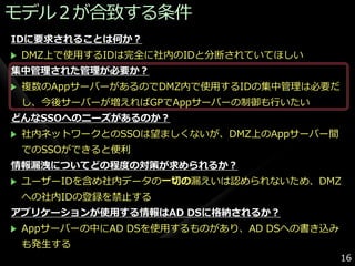 モデル２が合致する条件
IDに要求されることは何か？
 DMZ上で使用するIDは完全に社内のIDと分断されていてほしい
集中管理された管理が必要か？
 複数のAppサーバーがあるのでDMZ内で使用するIDの集中管理は必要だ
 し、今後サーバーが増えればGPでAppサーバーの制御も行いたい
どんなSSOへのニーズがあるのか？
 社内ネットワークとのSSOは望ましくないが、DMZ上のAppサーバー間
 でのSSOができると便利
情報漏洩についてどの程度の対策が求められるか？
 ユーザーIDを含め社内データの一切の漏えいは認められないため、DMZ
 への社内IDの登録を禁止する
アプリケーションが使用する情報はAD DSに格納されるか？
 Appサーバーの中にAD DSを使用するものがあり、AD DSへの書き込み
 も発生する
                                         16
 