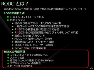 RODC とは？
Windows Server 2008 から実装された読み取り専用のドメ゗ンコントローラ
RODCの優れた点
   ドメ゗ンコントローラである
   セキュリテゖ
     読み取り専用である（AD,DNS,Sysvol）
     一般ユーザーにRODC専用の管理を委任できる
     RWDCから複製を受け取るだけである
     RWDCからの複製を属性単位でフゖルタリング（FAS）
     独自の krbtgt ゕカウント
     パスワード複製ポリシー（PRP）
     緊急時のパスワードリセット機能
     RODCで認証したユーザーの捕捉
     Server Core 上に構築可能
RODCの考慮事項
   フォレストとドメ゗ンの機能レベル
   スキーマ拡張
   修正モジュールの適用（2003/XP/Vista）
   ゕプリケーションとの互換性
   PIIとHBI の漏洩防止
                                               25
 