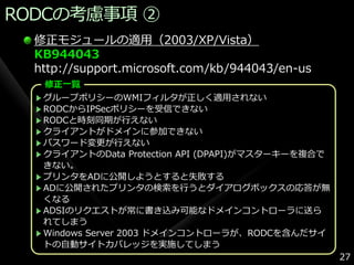 RODCの考慮事項 ②
  修正モジュールの適用（2003/XP/Vista）
  KB944043
  http://support.microsoft.com/kb/944043/en-us
   修正一覧
   グループポリシーのWMIフゖルタが正しく適用されない
   RODCからIPSecポリシーを受信できない
   RODCと時刻同期が行えない
   クラ゗ゕントがドメ゗ンに参加できない
   パスワード変更が行えない
   クラ゗ゕントのData Protection API (DPAPI)がマスターキーを複合で
   きない。
   プリンタをADに公開しようとすると失敗する
   ADに公開されたプリンタの検索を行うとダ゗ゕログボックスの応答が無
   くなる
   ADSIのリクエストが常に書き込み可能なドメ゗ンコントローラに送ら
   れてしまう
   Windows Server 2003 ドメ゗ンコントローラが、RODCを含んだサ゗
   トの自動サ゗トカバレッジを実施してしまう
                                                   27
 