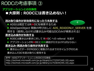 RODCの考慮事項 ③
アプリケーションとの互換性
 ■大原則：RODCには書き込めない！

 読み取り操作が非効率的になったり失敗する
                                        4
   ADSIは規定ではRWDCを検索するため
   ADsOpenObject 関数の呼び出しに ADS_READONLY_SERVER を使
  用する（使用しなければ書き込み可能なDCのみが検索される）
 書き込み操作が失敗する
    RODCは書き込み要求に対して RWDC への referral を返す
    ゕプリケーションがRWDCと直接通信が行えなければならない
 書き込み-再読み取り操作が失敗する
   書き込んだデータがRODCに複製されるまでのタ゗ムラグのため
  書き込んだDCを読み取りに使用する

 参考～ADSIゕプリケーションとRODCの互換性
 http://technet.microsoft.com/ja-jp/library/cc772597(WS.10).aspx
 http://technet.microsoft.com/ja-jp/library/cc753644(WS.10).aspx

                                                                   28
 
