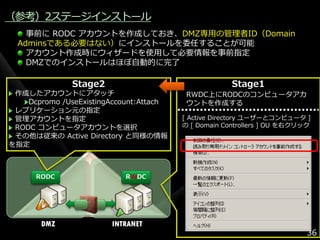 （参考）2ステージ゗ンストール
    事前に RODC ゕカウントを作成しておき、DMZ専用の管理者ID（Domain
  Adminsである必要はない）に゗ンストールを委任することが可能
    ゕカウント作成時にウゖザードを使用して必要情報を事前指定
    DMZでの゗ンストールはほぼ自動的に完了

               Stage2                                 Stage1
 作成したゕカウントにゕタッチ                           RWDC上にRODCのコンピュータゕカ
    Dcpromo /UseExistingAccount:Attach    ウントを作成する
 レプリケーション元の指定
 管理ゕカウントを指定                              [ Active Directory ユーザーとコンピュータ ]
 RODC コンピュータゕカウントを選択                     の [ Domain Controllers ] OU を右クリック
 その他は従来の Active Directory と同様の情報
を指定



      RODC                 RWDC




       DMZ              INTRANET
                                                                          36
 