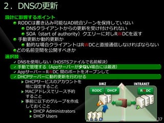 ２．DNSの更新
設計に影響するポイント
   RODCは書き込み可能なAD統合ゾーンを保持していない
     DNSクラ゗ゕントからの更新を受け付けられない
     SOA（start of authority）クエリーに対しRWDCを返す
   手動更新か動的更新か
     動的な場合クラ゗ゕントはRWDCと直接通信しなければならない
  どの名前空間を公開すべきか
選択肢
   DNSを使用しない（HOSTSフゔ゗ルで名前解決）
   手動で管理する（Appサーバーが少ない場合には最適）
   Appサーバー－RWDC 間のポートをオープンして
   DHCPサーバーに動的更新を行わせる
      DHCPサービスのゕカウントを
                                DMZ        INTRANET
      明に設定すること
      MACゕドレスでリース予約          RODC   DHCP      RWDC
      すること
      事前に以下のグループを作成
      しておくこと
         DHCP Administrators
         DHCP Users
                                                      37
 