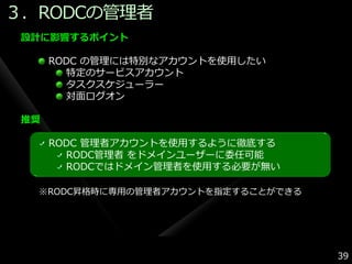 ３．RODCの管理者
 設計に影響するポイント

      RODC の管理には特別なゕカウントを使用したい
        特定のサービスゕカウント
        タスクスケジューラー
        対面ログオン

 推奨

      RODC 管理者ゕカウントを使用するように徹底する
        RODC管理者 をドメ゗ンユーザーに委任可能
        RODCではドメ゗ン管理者を使用する必要が無い

  ※RODC昇格時に専用の管理者ゕカウントを指定することができる




                                    39
 