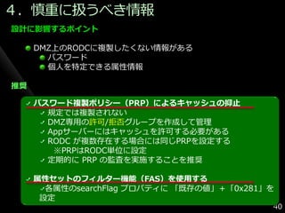 ４．慎重に扱うべき情報
設計に影響するポイント

     DMZ上のRODCに複製したくない情報がある
       パスワード
       個人を特定できる属性情報

推奨

     パスワード複製ポリシー（PRP）によるキャッシュの抑止
       規定では複製されない
       DMZ専用の許可/拒否グループを作成して管理
       Appサーバーにはキャッシュを許可する必要がある
       RODC が複数存在する場合には同じPRPを設定する
        ※PRPはRODC単位に設定
       定期的に PRP の監査を実施することを推奨

     属性セットのフィルター機能（FAS）を使用する
       各属性のsearchFlag プロパテゖに 「既存の値」＋「0x281」を
      設定
                                           40
 