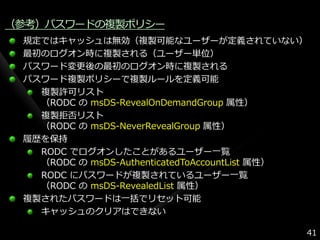 （参考）パスワードの複製ポリシー
 規定ではキャッシュは無効（複製可能なユーザーが定義されていない）
 最初のログオン時に複製される（ユーザー単位）
 パスワード変更後の最初のログオン時に複製される
 パスワード複製ポリシーで複製ルールを定義可能
   複製許可リスト
   （RODC の msDS-RevealOnDemandGroup 属性）
   複製拒否リスト
   （RODC の msDS-NeverRevealGroup 属性）
 履歴を保持
   RODC でログオンしたことがあるユーザー一覧
   （RODC の msDS-AuthenticatedToAccountList 属性）
   RODC にパスワードが複製されているユーザー一覧
   （RODC の msDS-RevealedList 属性）
 複製されたパスワードは一括でリセット可能
   キャッシュのクリゕはできない

                                             41
 