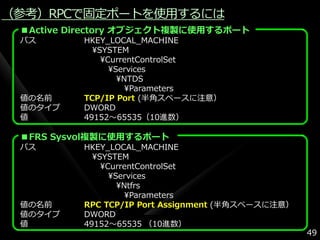 （参考）RPCで固定ポートを使用するには
 ■Active Directory オブジェクト複製に使用するポート
 パス       HKEY_LOCAL_MACHINE
            ¥SYSTEM
              ¥CurrentControlSet
                ¥Services
                  ¥NTDS
                    ¥Parameters
 値の名前     TCP/IP Port (半角スペースに注意）
 値のタ゗プ    DWORD
 値        49152～65535（10進数）

 ■FRS Sysvol複製に使用するポート
 パス       HKEY_LOCAL_MACHINE
            ¥SYSTEM
              ¥CurrentControlSet
                ¥Services
                  ¥Ntfrs
                    ¥Parameters
 値の名前     RPC TCP/IP Port Assignment (半角スペースに注意）
 値のタ゗プ    DWORD
 値        49152～65535 （10進数）
                                                   49
 