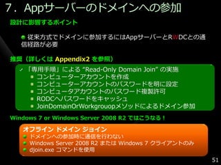 ７．Appサーバーのドメ゗ンへの参加
設計に影響するポイント

    従来方式でドメ゗ンに参加するにはAppサーバーとRWDCとの通
   信経路が必要

推奨（詳しくは Appendix2 を参照）
    「専用手順」による “Read-Only Domain Join” の実施
      コンピューターゕカウントを作成
      コンピューターゕカウントのパスワードを明に設定
      コンピュータゕカウントのパスワード複製許可
      RODCへパスワードをキャッシュ
      JoinDomainOrWorkgrouopメソッドによるドメ゗ン参加
Windows 7 or Windows Server 2008 R2 ではこうなる！

   オフライン ドメイン ジョイン
     ドメ゗ンへの参加時に通信を行わない
     Windows Server 2008 R2 または Windows 7 クラ゗ゕントのみ
     djoin.exe コマンドを使用
                                                     51
 