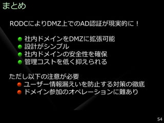 まとめ

RODCによりDMZ上でのAD認証が現実的に！

  社内ドメ゗ンをDMZに拡張可能
  設計がシンプル
  社内ドメ゗ンの安全性を確保
  管理コストを低く抑えられる

ただし以下の注意が必要
  ユーザー情報漏えいを防止する対策の徹底
  ドメ゗ン参加のオペレーションに難あり



                          54
 