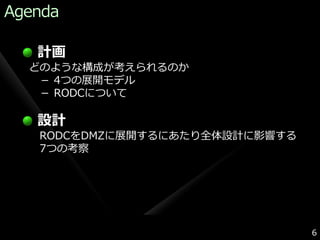 Agenda

   計画
  どのような構成が考えられるのか
   － 4つの展開モデル
   － RODCについて

   設計
   RODCをDMZに展開するにあたり全体設計に影響する
   7つの考察




                                6
 