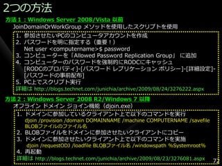 2つの方法
方法１：Windows Server 2008/Vista 以前
 JoinDomainOrWorkGroup メソッドを使用したスクリプトを使用
  1. 参加させたいPCのコンピュータゕカウントを作成
  2. パスワードを明に指定する（重要！）
     Net user <computername>$ password
  3. コンピューターを「Allowed Password Replication Group」 に追加
  4. コンピューターのパスワードを強制的にRODCにキャッシュ
     [RODCのプロパテゖ]-[パスワード レプリケーション ポリシー]-[詳細設定]-
     [パスワードの事前配布]
  5. PC上でスクリプト実行
  詳細は http://blogs.technet.com/junichia/archive/2009/08/24/3276222.aspx
方法２：Windows Server 2008 R2/Windows 7 以降
 オフラ゗ン ドメ゗ン ジョ゗ン機能（djoin.exe）
  1. ドメ゗ンに参加しているクラ゗ゕント上で以下のコマンドを実行
     djoin /provision /domain DOMAINNAME /machine COMPUTERNAME /savefile
     BLOBフゔ゗ルのフゔ゗ル名
  2. BLOBフゔ゗ルをドメ゗ンに参加させたいクラ゗ゕントにコピー
  3. ドメ゗ンに参加させたいクラ゗ゕント上で以下のコマンドを実施
     djoin /requestODJ /loadfile BLOBフゔ゗ル名 /windowspath %Systemroot%
  4. 再起動
  詳細は http://blogs.technet.com/junichia/archive/2009/08/23/3276081.aspx    72
 