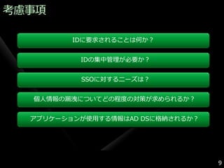 考慮事項

         IDに要求されることは何か？


          IDの集中管理が必要か？


          SSOに対するニーズは？


  個人情報の漏洩についてどの程度の対策が求められるか？


  ゕプリケーションが使用する情報はAD DSに格納されるか？




                                  9
 