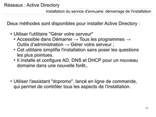 13
Réseaux : Active Directory
Deux méthodes sont disponibles pour installer Active Directory :
●
Utiliser l'utilitaire "Gérer votre serveur"
●
Accessible dans Démarrer → Tous les programmes →
Outils d’administration → Gérer votre serveur ;
●
Cet utilitaire simplifie l'installation sans poser les questions
les plus pointues.
●
Il installe et configure AD, DNS et DHCP pour un nouveau
domaine dans une nouvelle forêt..
●
Utiliser l'assistant "dcpromo", lancé en ligne de commande,
qui permet de contrôler tous les aspects de l'installation.
Installation du service d'annuaire: démarrage de l'installation
 