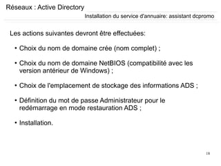 18
Réseaux : Active Directory
Les actions suivantes devront être effectuées:
●
Choix du nom de domaine crée (nom complet) ;
●
Choix du nom de domaine NetBIOS (compatibilité avec les
version antérieur de Windows) ;
●
Choix de l'emplacement de stockage des informations ADS ;
●
Définition du mot de passe Administrateur pour le
redémarrage en mode restauration ADS ;
●
Installation.
Installation du service d'annuaire: assistant dcpromo
 