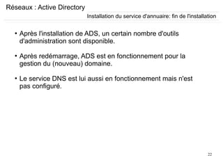 22
Réseaux : Active Directory
●
Après l'installation de ADS, un certain nombre d'outils
d'administration sont disponible.
●
Après redémarrage, ADS est en fonctionnement pour la
gestion du (nouveau) domaine.
●
Le service DNS est lui aussi en fonctionnement mais n'est
pas configuré.
Installation du service d'annuaire: fin de l'installation
 