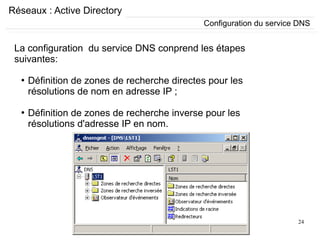 24
Réseaux : Active Directory
La configuration du service DNS conprend les étapes
suivantes:
●
Définition de zones de recherche directes pour les
résolutions de nom en adresse IP ;
●
Définition de zones de recherche inverse pour les
résolutions d'adresse IP en nom.
Configuration du service DNS
 