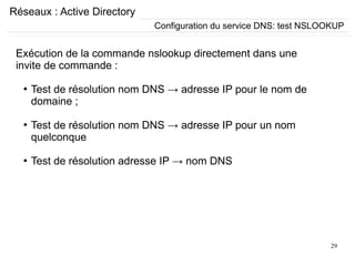 29
Réseaux : Active Directory
Exécution de la commande nslookup directement dans une
invite de commande :
●
Test de résolution nom DNS → adresse IP pour le nom de
domaine ;
●
Test de résolution nom DNS → adresse IP pour un nom
quelconque
●
Test de résolution adresse IP → nom DNS
Configuration du service DNS: test NSLOOKUP
 