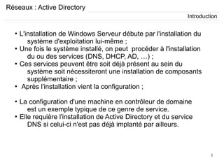 3
Réseaux : Active Directory
●
L'installation de Windows Serveur débute par l'installation du
système d'exploitation lui-même ;
●
Une fois le système installé, on peut procéder à l'installation
du ou des services (DNS, DHCP, AD, …) ;
●
Ces services peuvent être soit déjà présent au sein du
système soit nécessiteront une installation de composants
supplémentaire ;
●
Après l'installation vient la configuration ;
●
La configuration d'une machine en contrôleur de domaine
est un exemple typique de ce genre de service.
●
Elle requière l'installation de Active Directory et du service
DNS si celui-ci n'est pas déjà implanté par ailleurs.
Introduction
 