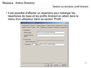 37
Réseaux : Active Directory
●
Il est possible d'affecter un répertoire pour heberger les
répertoires de base et les profils itinérant en allant dans le
menu d'un utilisateur dans sa section 'Profil' ;
Gestion du domaine: profil itinérant
 