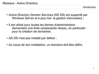 4
Réseaux : Active Directory
●
Active Directory Domain Services (AD DS) est supporté par
Windows Server et à pour but la gestion d'annuaires ;
●
Il est utilisé pour toutes les tâches d'administration
demandant une forte composante réseau, en particulier
pour la création de domaines ;
●
AD DS n'est pas installé par défaut ;
●
Au cours de son installation, un domaine doit être défini.
Introduction
 