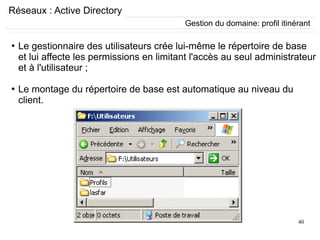 40
Réseaux : Active Directory
Gestion du domaine: profil itinérant
●
Le gestionnaire des utilisateurs crée lui-même le répertoire de base
et lui affecte les permissions en limitant l'accès au seul administrateur
et à l'utilisateur ;
●
Le montage du répertoire de base est automatique au niveau du
client.
 