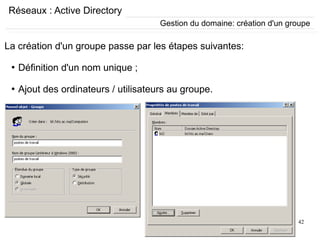 42
Réseaux : Active Directory
Gestion du domaine: création d'un groupe
La création d'un groupe passe par les étapes suivantes:
●
Définition d'un nom unique ;
●
Ajout des ordinateurs / utilisateurs au groupe.
 