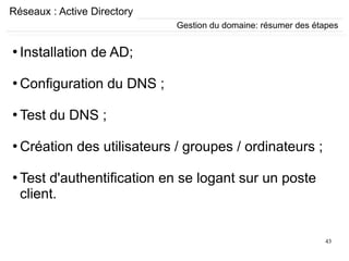 43
Réseaux : Active Directory
Gestion du domaine: résumer des étapes
●
Installation de AD;
●
Configuration du DNS ;
●
Test du DNS ;
●
Création des utilisateurs / groupes / ordinateurs ;
●
Test d'authentification en se logant sur un poste
client.
 