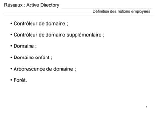 5
Réseaux : Active Directory
●
Contrôleur de domaine ;
●
Contrôleur de domaine supplémentaire ;
●
Domaine ;
●
Domaine enfant ;
●
Arborescence de domaine ;
●
Forêt.
Définition des notions employées
 