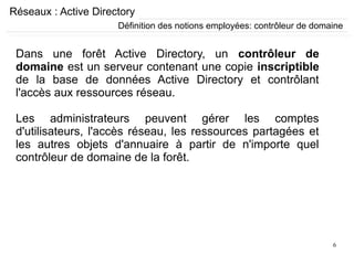 6
Réseaux : Active Directory
Dans une forêt Active Directory, un contrôleur de
domaine est un serveur contenant une copie inscriptible
de la base de données Active Directory et contrôlant
l'accès aux ressources réseau.
Les administrateurs peuvent gérer les comptes
d'utilisateurs, l'accès réseau, les ressources partagées et
les autres objets d'annuaire à partir de n'importe quel
contrôleur de domaine de la forêt.
Définition des notions employées: contrôleur de domaine
 