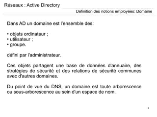 8
Réseaux : Active Directory
Dans AD un domaine est l’ensemble des:
●
objets ordinateur ;
●
utilisateur ;
●
groupe.
défini par l'administrateur.
Ces objets partagent une base de données d'annuaire, des
stratégies de sécurité et des relations de sécurité communes
avec d'autres domaines.
Du point de vue du DNS, un domaine est toute arborescence
ou sous-arborescence au sein d'un espace de nom.
Définition des notions employées: Domaine
 